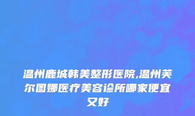 温州鹿城韩美整形医院,温州芙尔图娜医疗美容诊所哪家便宜又好