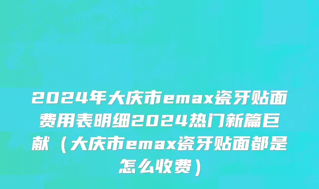2024年大庆市emax瓷牙贴面费用表明细2024热门新篇巨献（大庆市emax瓷牙贴面都是怎么收费）