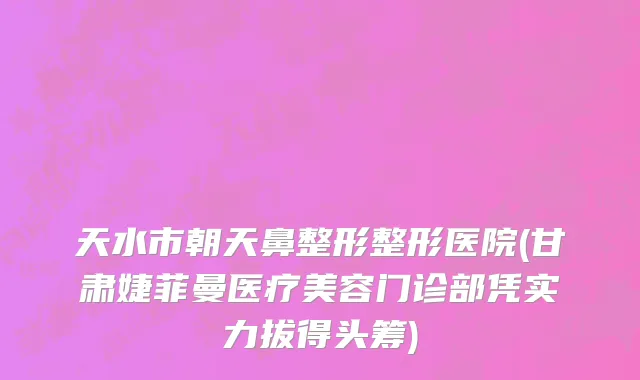天水市朝天鼻整形整形医院(甘肃婕菲曼医疗美容门诊部凭实力拔得头筹)