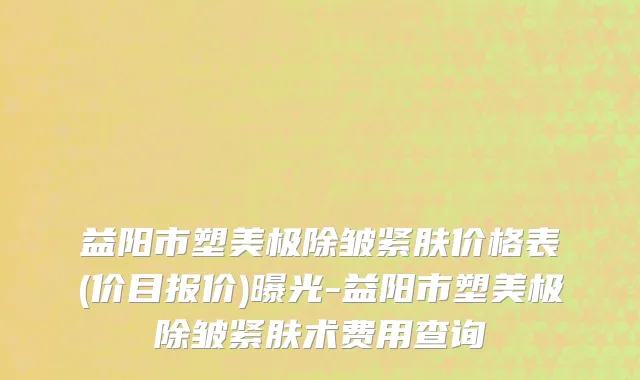 益阳市塑美极除皱紧肤价格表(价目报价)曝光-益阳市塑美极除皱紧肤术费用查询