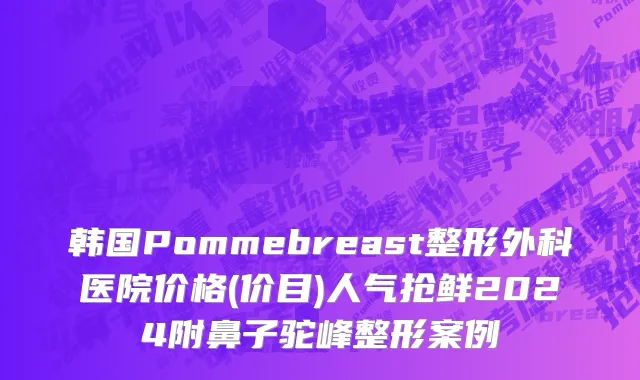 韩国Pommebreast整形外科医院价格(价目)人气抢鲜2024附鼻子驼峰整形案例