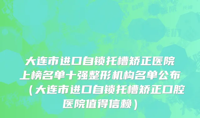 大连市进口自锁托槽矫正医院上榜名单十强整形机构名单公布（大连市进口自锁托槽矫正口腔医院值得信赖）