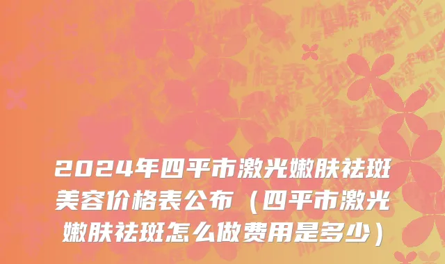 2024年四平市激光嫩肤祛斑美容价格表公布（四平市激光嫩肤祛斑怎么做费用是多少）