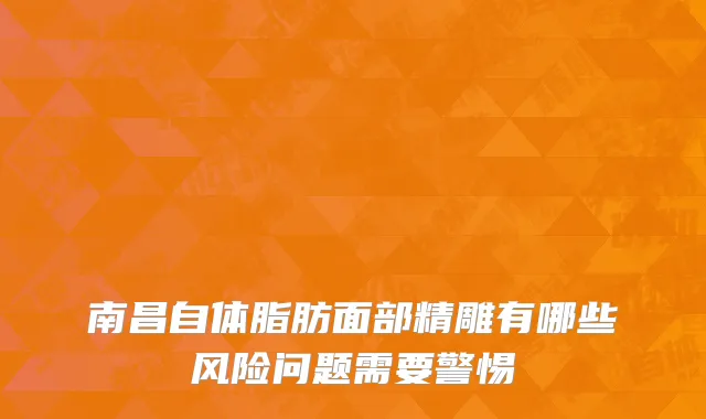 南昌自体脂肪面部精雕有哪些风险问题需要警惕