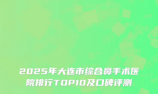 2025年大连市综合鼻手术医院排行TOP10及口碑评测