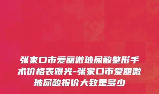 张家口市爱丽微玻尿酸整形手术价格表曝光-张家口市爱丽微玻尿酸报价大致是多少