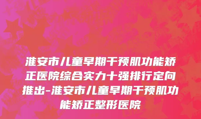 淮安市儿童早期干预肌功能矫正医院综合实力十强排行定向推出-淮安市儿童早期干预肌功能矫正整形医院