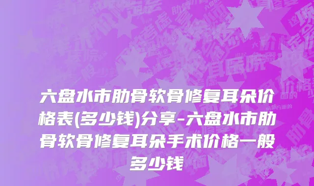 六盘水市肋骨软骨修复耳朵价格表(多少钱)分享-六盘水市肋骨软骨修复耳朵手术价格一般多少钱