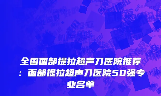 全国面部提拉超声刀医院推荐：面部提拉超声刀医院50强专业名单