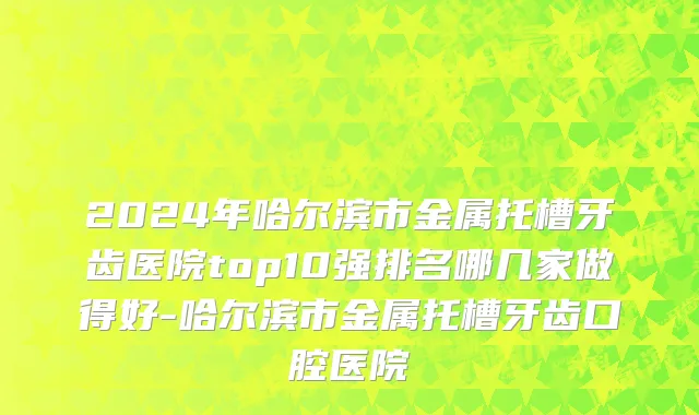 2024年哈尔滨市金属托槽牙齿医院top10强排名哪几家做得好-哈尔滨市金属托槽牙齿口腔医院