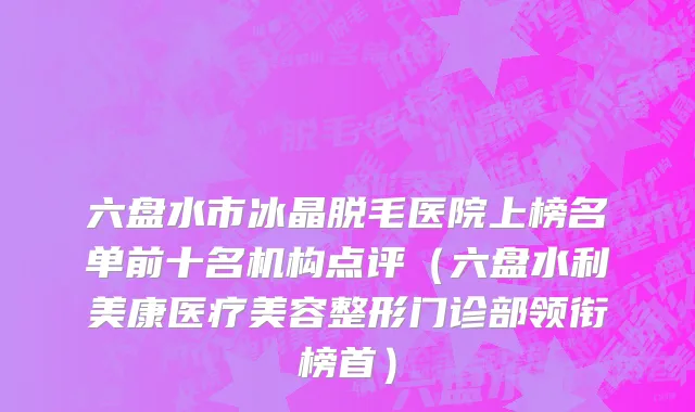 六盘水市冰晶脱毛医院上榜名单前十名机构点评（六盘水利美康医疗美容整形门诊部领衔榜首）