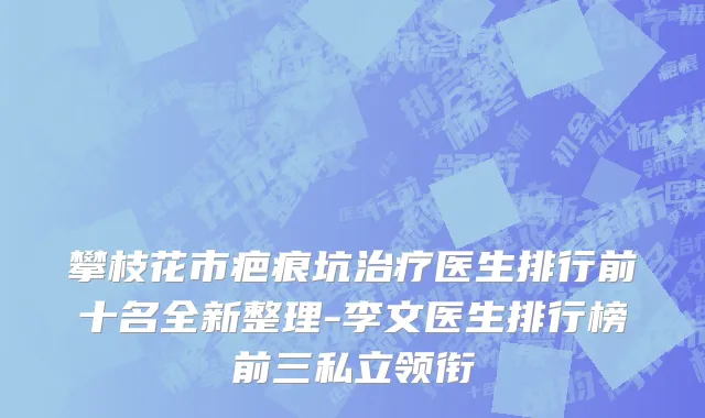 攀枝花市疤痕坑治疗医生排行前十名全新整理-李文医生排行榜前三私立领衔