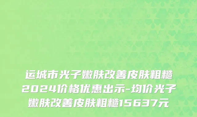 运城市光子嫩肤改善皮肤粗糙2024价格优惠出示-均价光子嫩肤改善皮肤粗糙15637元