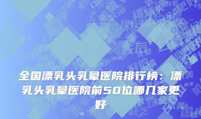 全国漂乳头乳晕医院排行榜：漂乳头乳晕医院前50位哪几家更好