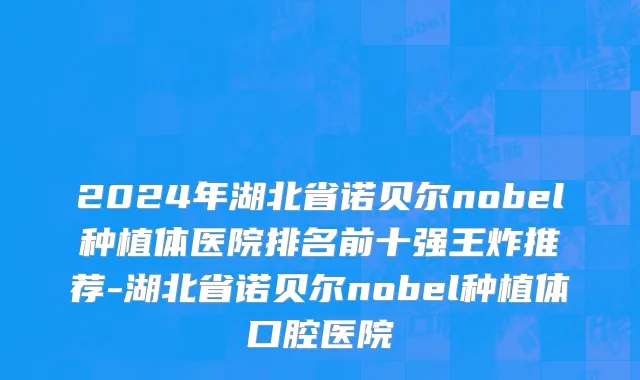 2024年湖北省诺贝尔nobel种植体医院排名前十强王炸推荐-湖北省诺贝尔nobel种植体口腔医院