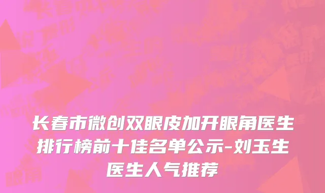 长春市微创双眼皮加开眼角医生排行榜前十佳名单公示-刘玉生医生人气推荐