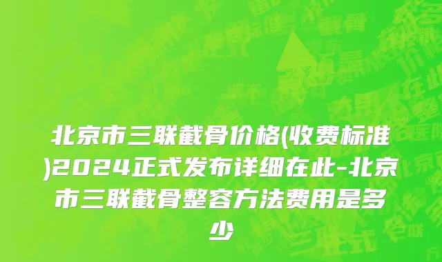 北京市三联截骨价格(收费标准)2024正式发布详细在此-北京市三联截骨整容方法费用是多少