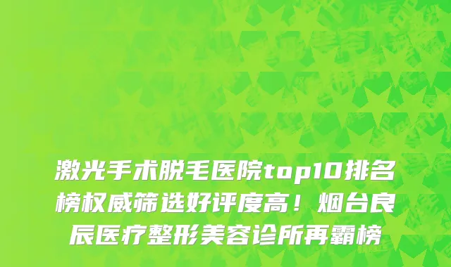 激光手术脱毛医院top10排名榜权威筛选好评度高！烟台良辰医疗整形美容诊所再霸榜