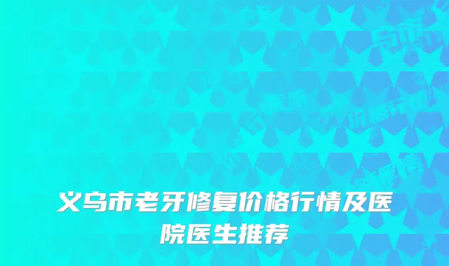 义乌市老牙修复价格行情及医院医生推荐