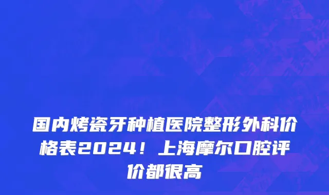 国内烤瓷牙种植医院整形外科价格表2024！上海摩尔口腔评价都很高