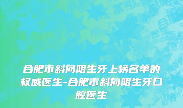 合肥市斜向阻生牙上榜名单的权威医生-合肥市斜向阻生牙口腔医生