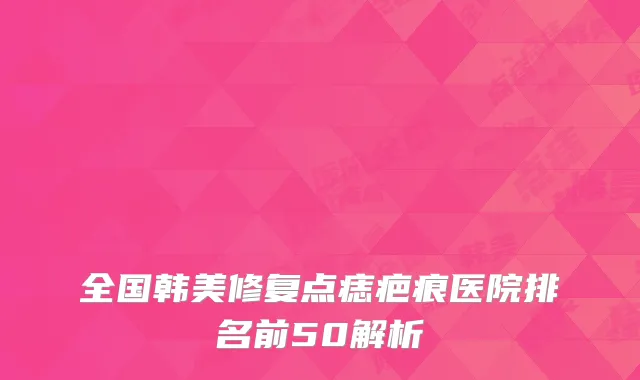 全国韩美修复点痣疤痕医院排名前50解析