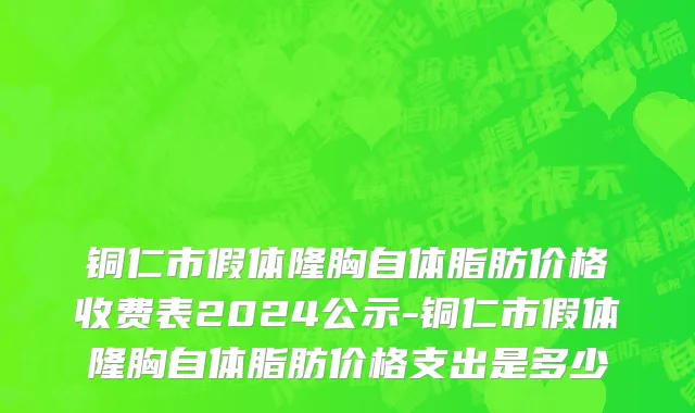 铜仁市假体隆胸自体脂肪价格收费表2024公示-铜仁市假体隆胸自体脂肪价格支出是多少