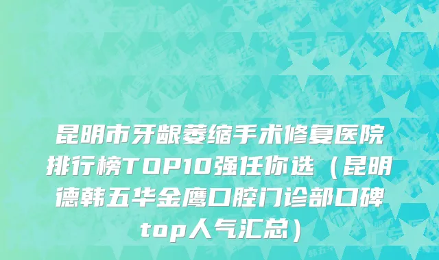 昆明市牙龈萎缩手术修复医院排行榜TOP10强任你选（昆明德韩五华金鹰口腔门诊部口碑top人气汇总）