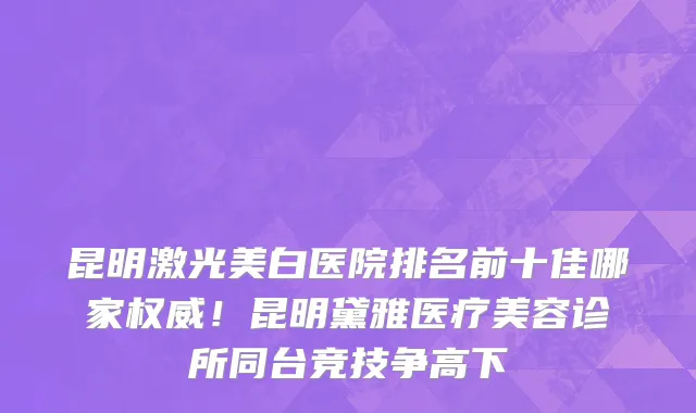 昆明激光美白医院排名前十佳哪家权威！昆明黛雅医疗美容诊所同台竞技争高下