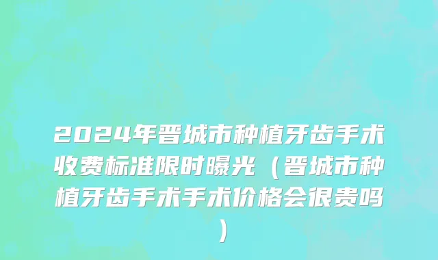 2024年晋城市种植牙齿手术收费标准限时曝光（晋城市种植牙齿手术手术价格会很贵吗）
