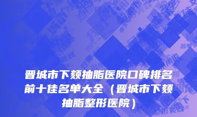 晋城市下颏抽脂医院口碑排名前十佳名单大全（晋城市下颏抽脂整形医院）
