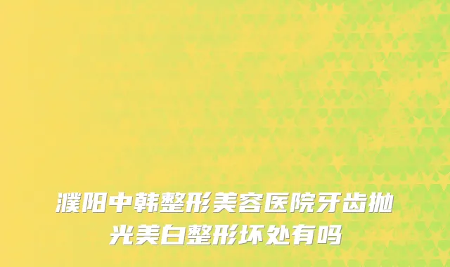 濮阳中韩整形美容医院牙齿抛光美白整形坏处有吗