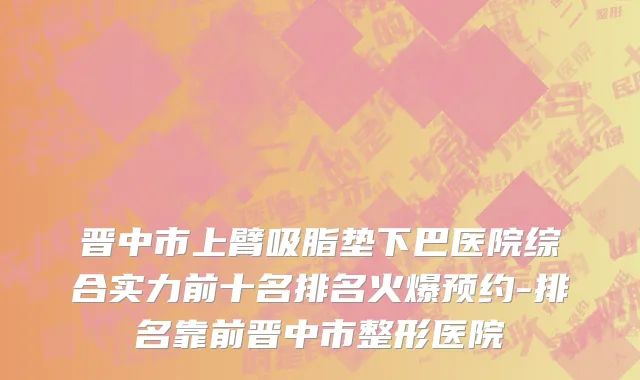 晋中市上臂吸脂垫下巴医院综合实力前十名排名火爆预约-排名靠前晋中市整形医院