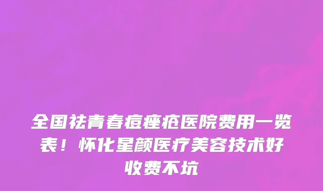 全国祛青春痘痤疮医院费用一览表!怀化星颜医疗美容技术好收费不坑