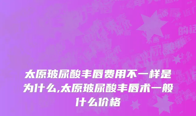 太原玻尿酸丰唇费用不一样是为什么,太原玻尿酸丰唇术一般什么价格