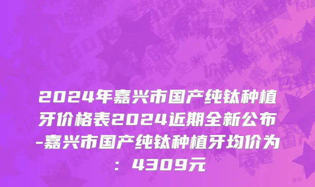 2024年嘉兴市国产纯钛种植牙价格表2024近期全新公布-嘉兴市国产纯钛种植牙均价为：4309元