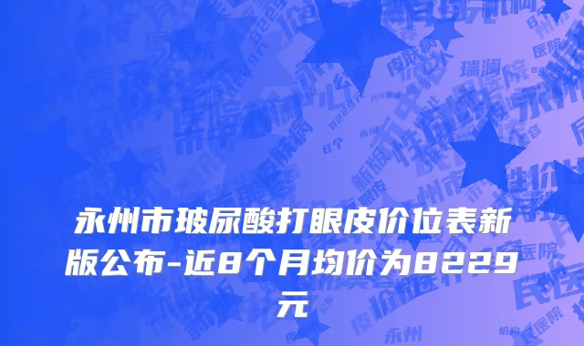永州市玻尿酸打眼皮价位表新版公布-近8个月均价为8229元