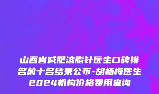 山西省减肥溶脂针医生口碑排名前十名结果公布-胡杨梅医生2024机构价格费用查询
