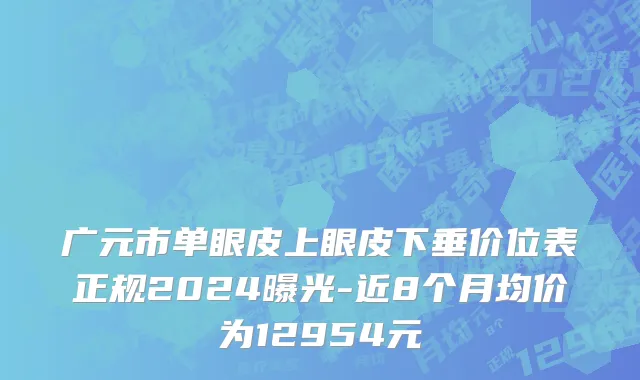 广元市单眼皮上眼皮下垂价位表正规2024曝光-近8个月均价为12954元