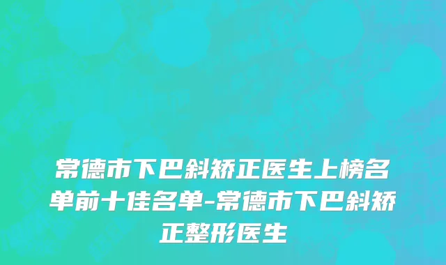 常德市下巴斜矫正医生上榜名单前十佳名单-常德市下巴斜矫正整形医生
