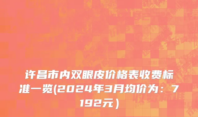 许昌市内双眼皮价格表收费标准一览(2024年3月均价为：7192元）