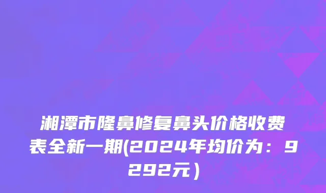 湘潭市隆鼻修复鼻头价格收费表全新一期(2024年均价为：9292元）