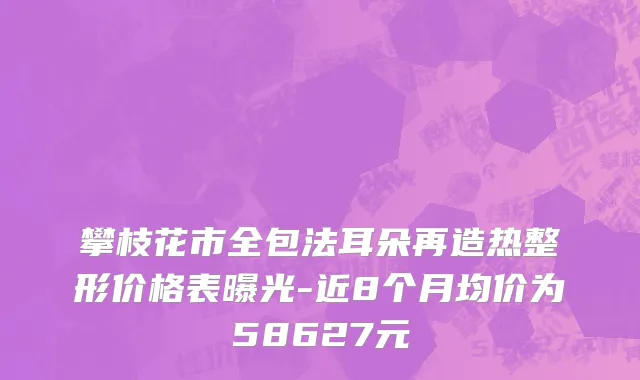 攀枝花市全包法耳朵再造热整形价格表曝光-近8个月均价为58627元