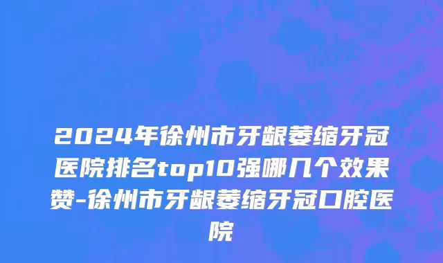 2024年徐州市牙龈萎缩牙冠医院排名top10强哪几个效果赞-徐州市牙龈萎缩牙冠口腔医院