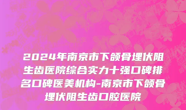 2024年南京市下颌骨埋伏阻生齿医院综合实力十强口碑排名口碑医美机构-南京市下颌骨埋伏阻生齿口腔医院