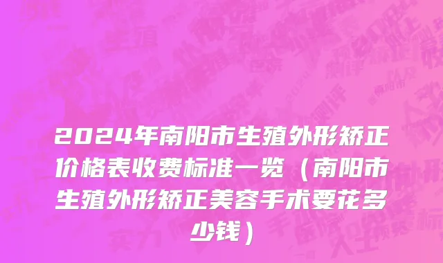 2024年南阳市生殖外形矫正价格表收费标准一览（南阳市生殖外形矫正美容手术要花多少钱）