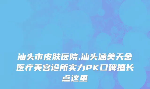 汕头市皮肤医院,汕头涵美天舍医疗美容诊所实力PK口碑擅长点这里