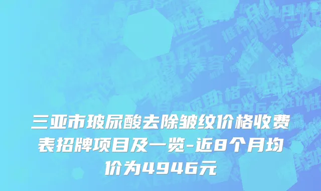 三亚市玻尿酸去除皱纹价格收费表招牌项目及一览-近8个月均价为4946元