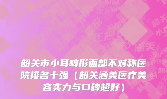 韶关市小耳畸形面部不对称医院排名十强（韶关涵美医疗美容实力与口碑超好）