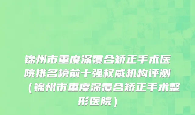 锦州市重度深覆合矫正手术医院排名榜前十强权威机构评测（锦州市重度深覆合矫正手术整形医院）